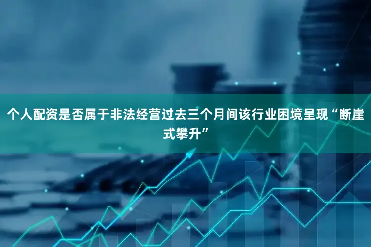 个人配资是否属于非法经营过去三个月间该行业困境呈现“断崖式攀升”