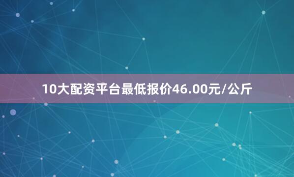 10大配资平台最低报价46.00元/公斤