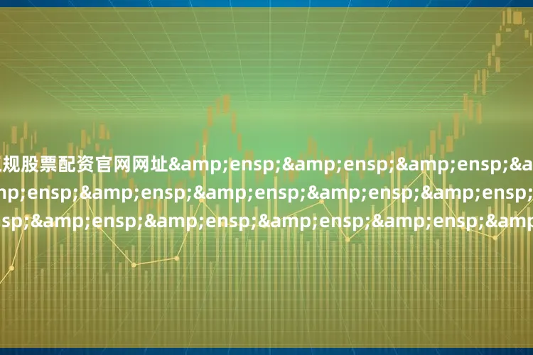 正规股票配资官网网址&ensp;&ensp;&ensp;&ensp;&ensp;&ensp;&ensp;&ensp;&ensp;&ensp;&ensp;&ensp;&ensp;&ensp;&ensp;&ensp;&ensp;&ensp;&ensp;