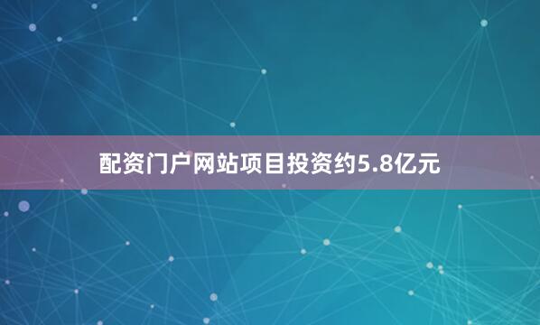 配资门户网站项目投资约5.8亿元