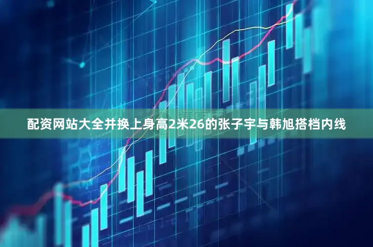 配资网站大全并换上身高2米26的张子宇与韩旭搭档内线
