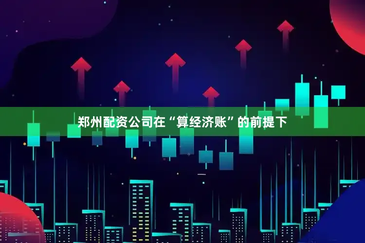 郑州配资公司在“算经济账”的前提下