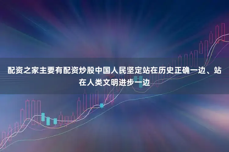 配资之家主要有配资炒股中国人民坚定站在历史正确一边、站在人类文明进步一边