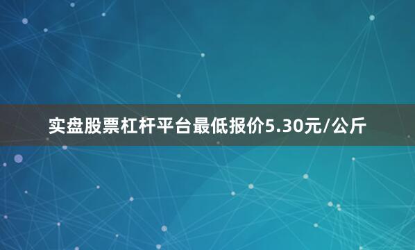 实盘股票杠杆平台最低报价5.30元/公斤
