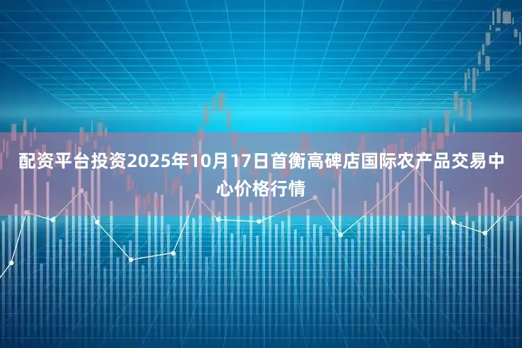 配资平台投资2025年10月17日首衡高碑店国际农产品交易中心价格行情
